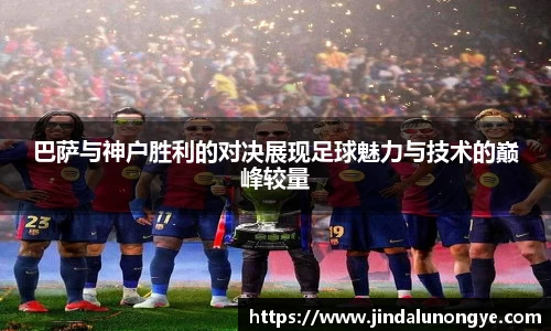 巴萨与神户胜利的对决展现足球魅力与技术的巅峰较量