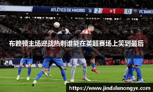 布赖顿主场迎战热刺谁能在英超赛场上笑到最后